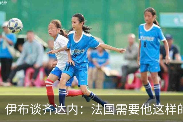 伊布谈齐达内：法国需要他这样的管理者，这支球队不需要教练