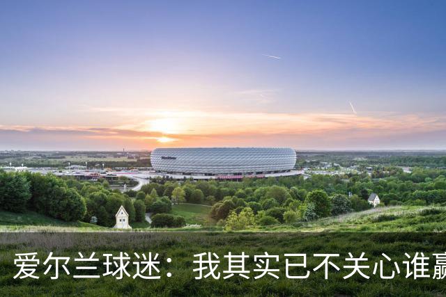 爱尔兰球迷：我其实已不关心谁赢世界杯，只要不是英格兰就够了