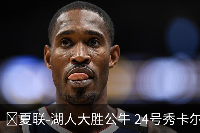 🏀夏联-湖人大胜公牛 24号秀卡尔14分 4号秀威尔逊21+8+8失误